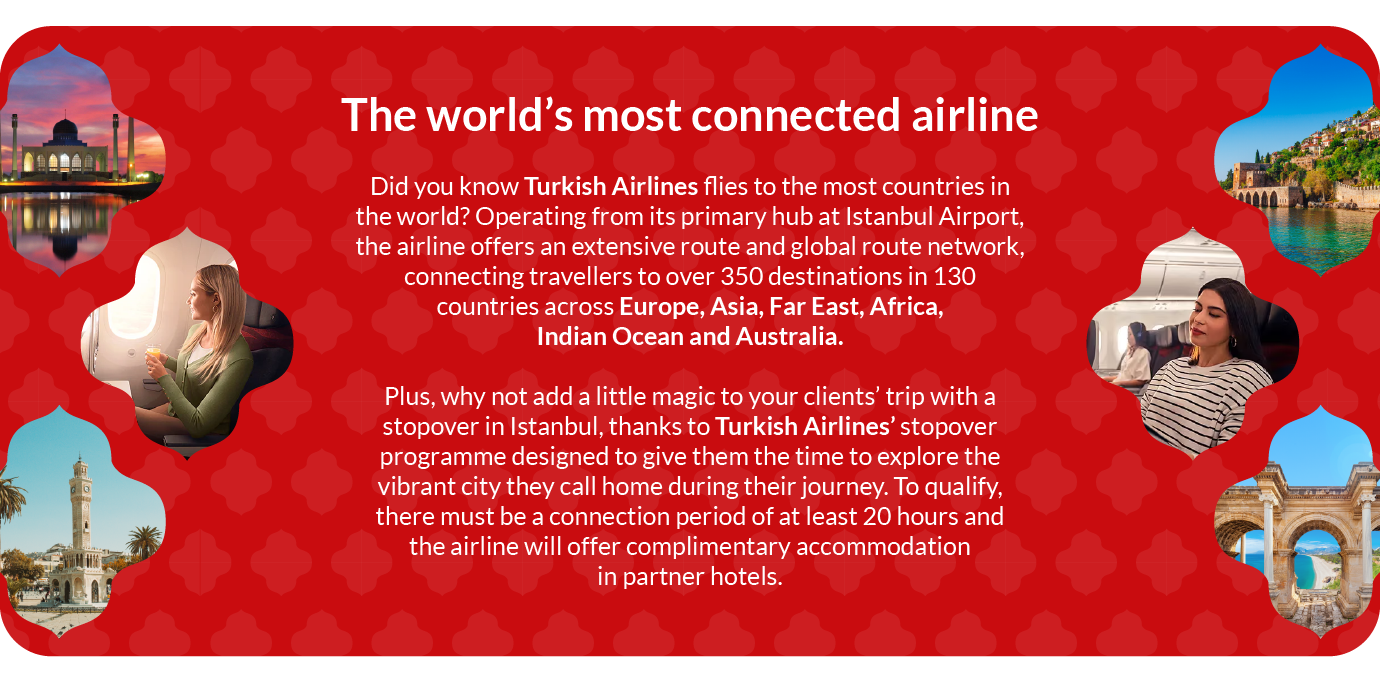Did you know Turkish Airlines flies to the most countries in the world? Operating from its primary hub at Istanbul Airport, the airline offers an extensive route and global route network, connecting travellers to over 350 destinations in 130 countries across Europe, Asia, Far East, Africa, Indian Ocean and Australia. Plus, why not add a little magic to your clients’ trip with a stopover in Istanbul, thanks to Turkish Airlines’ stopover programme designed to give them the time to explore the vibrant city they call home during their journey. To qualify, there must be a connection period of at least 20 hours and the airline will offer complimentary accommodation in partner hotels. Did you know Turkish Airlines flies to the most countries in the world? Operating from its primary hub at Istanbul Airport, the airline offers an extensive route and global route network, connecting travellers to over 350 destinations in 130 countries across Europe, Asia, Far East, Africa, Indian Ocean and Australia. Plus, why not add a little magic to your clients’ trip with a stopover in Istanbul, thanks to Turkish Airlines’ stopover programme designed to give them the time to explore the vibrant city they call home during their journey. To qualify, there must be a connection period of at least 20 hours and the airline will offer complimentary accommodation in partner hotels.